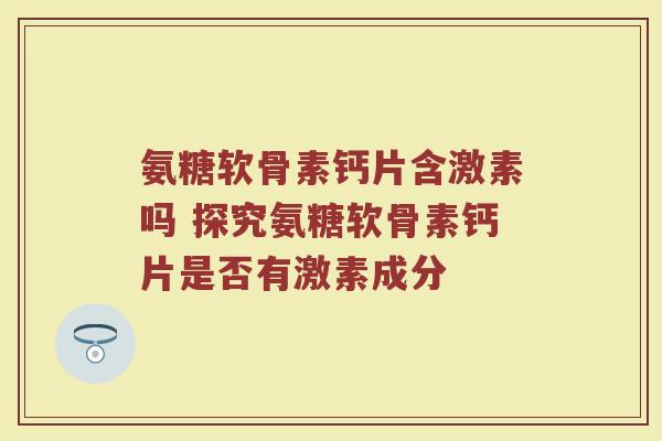 氨糖软骨素钙片含激素吗 探究氨糖软骨素钙片是否有激素成分