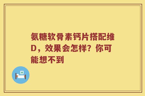氨糖软骨素钙片搭配维D，效果会怎样？你可能想不到