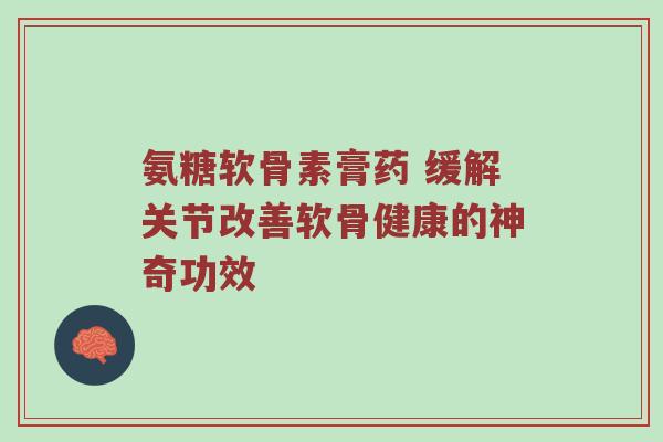 氨糖软骨素膏药 缓解关节改善软骨健康的神奇功效 氨糖软骨素膏药 缓解关节改善软骨健康的神奇功效