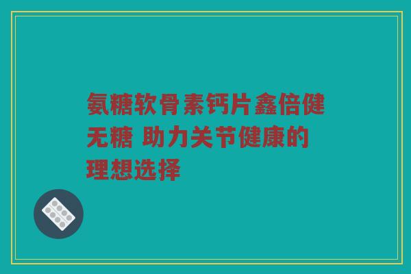 氨糖软骨素钙片鑫倍健无糖 助力关节健康的理想选择 氨糖软骨素钙片鑫倍健无糖 助力关节健康的理想选择