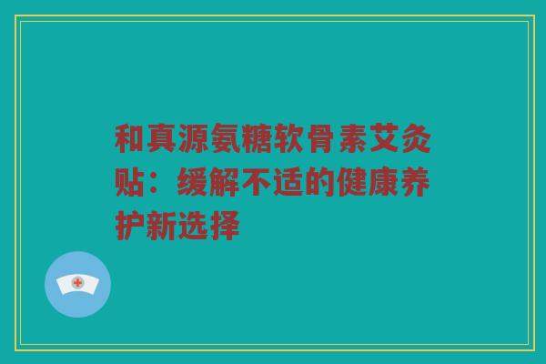 和真源氨糖软骨素艾灸贴:缓解不适的健康养护新选择 和真源氨糖软骨素艾灸贴:缓解不适的健康养护新选择
