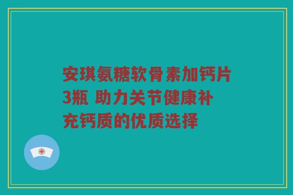 安琪氨糖软骨素加钙片3瓶 助力关节健康补充钙质的优质选择