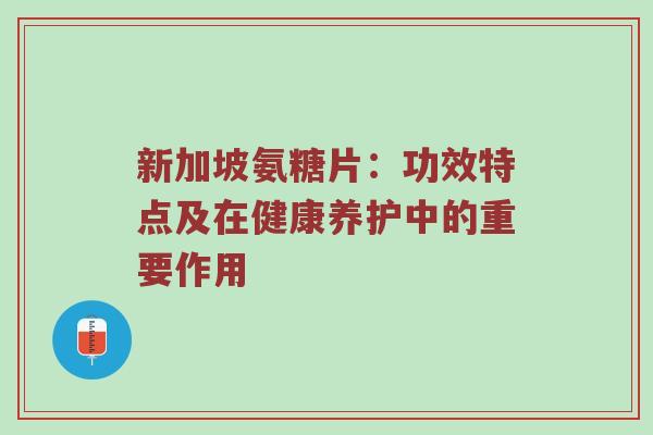 新加坡氨糖片：功效特点及在健康养护中的重要作用