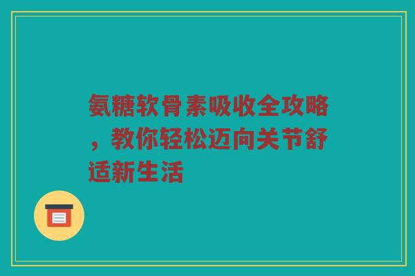 氨糖软骨素吸收全攻略，教你轻松迈向关节舒适新生活