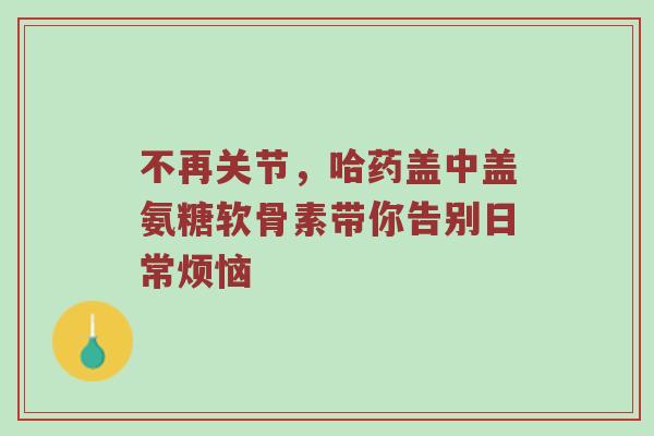 不再关节，哈药盖中盖氨糖软骨素带你告别日常烦恼
