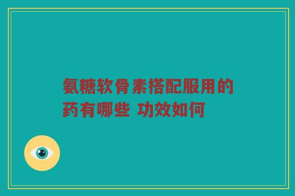 氨糖软骨素搭配服用的药有哪些 功效如何