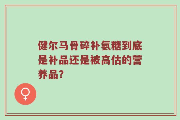 健尔马骨碎补氨糖到底是补品还是被高估的营养品？