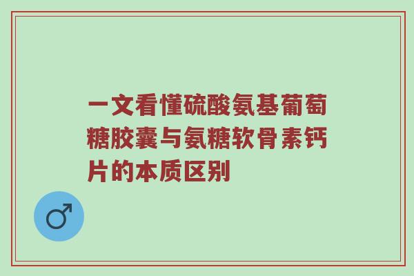 一文看懂硫酸氨基葡萄糖胶囊与氨糖软骨素钙片的本质区别