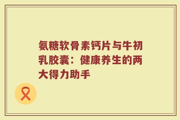 氨糖软骨素钙片与牛初乳胶囊：健康养生的两大得力助手