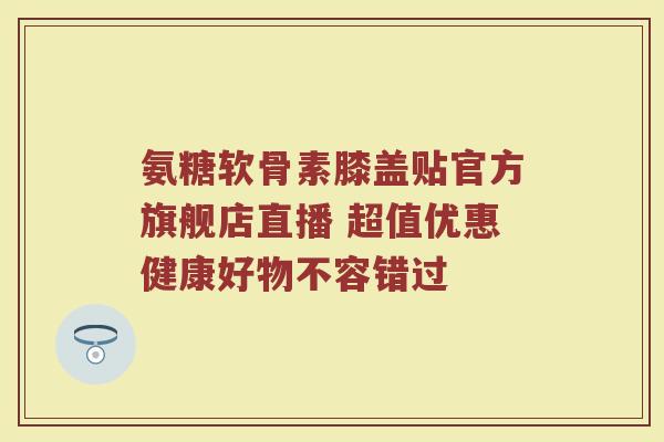 氨糖软骨素膝盖贴官方旗舰店直播 超值优惠健康好物不容错过