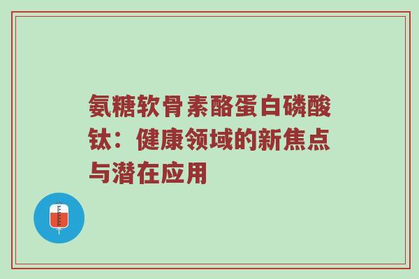 氨糖软骨素酪蛋白磷酸钛：健康领域的新焦点与潜在应用