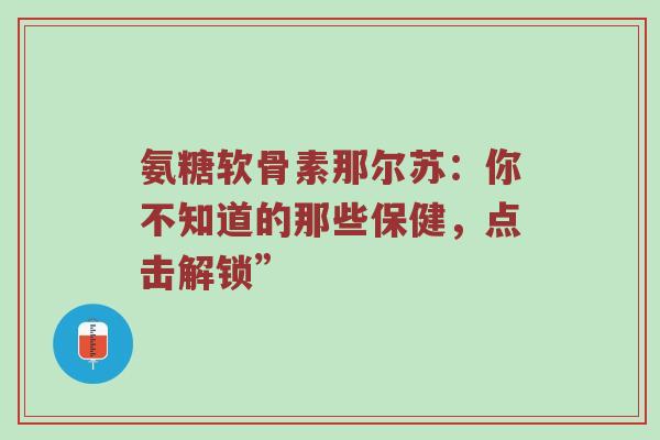 氨糖软骨素那尔苏：你不知道的那些保健，点击解锁”