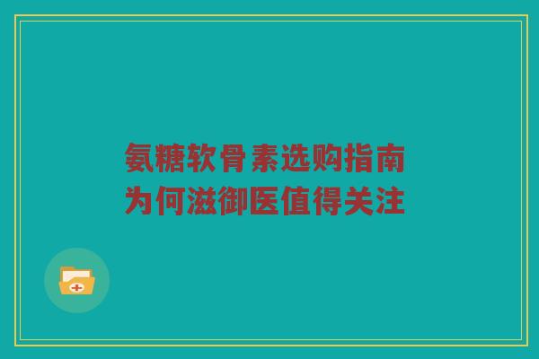 氨糖软骨素选购指南 为何滋御医值得关注