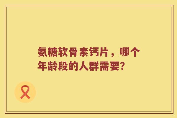 氨糖软骨素钙片，哪个年龄段的人群需要？