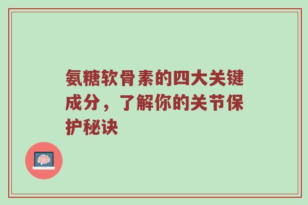 氨糖软骨素的四大关键成分,了解你的关节保护秘诀 氨糖软骨素的四大关键成分,了解你的关节保护秘诀