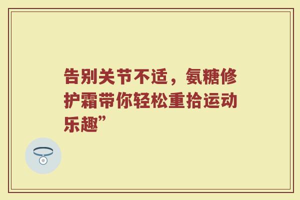 告别关节不适,氨糖修护霜带你轻松重拾运动乐趣” 告别关节不适,氨糖修护霜带你轻松重拾运动乐趣”