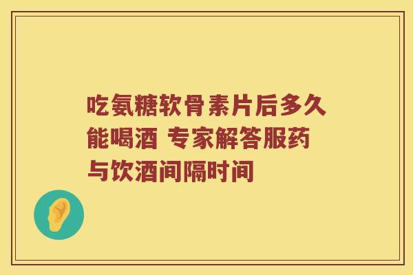 吃氨糖软骨素片后多久能喝酒 专家解答服药与饮酒间隔时间 吃氨糖软骨素片后多久能喝酒 专家解答服药与饮酒间隔时间