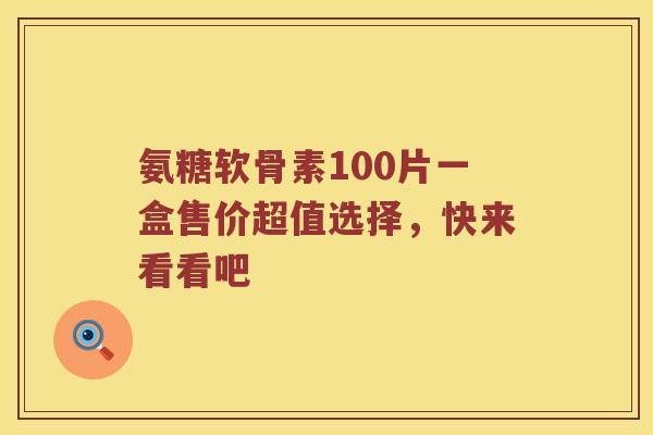 氨糖软骨素100片一盒售价超值选择,快来看看吧 氨糖软骨素100片一盒售价超值选择,快来看看吧