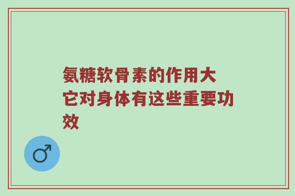 氨糖软骨素的作用大 它对身体有这些重要功效 氨糖软骨素的作用大 它对身体有这些重要功效