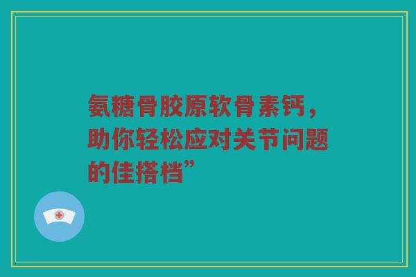 氨糖骨胶原软骨素钙,助你轻松应对关节问题的佳搭档” 氨糖骨胶原软骨素钙,助你轻松应对关节问题的佳搭档”