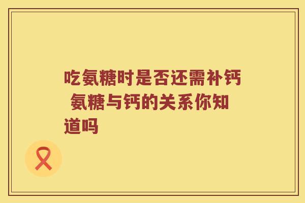 吃氨糖时是否还需补钙 氨糖与钙的关系你知道吗 吃氨糖时是否还需补钙 氨糖与钙的关系你知道吗