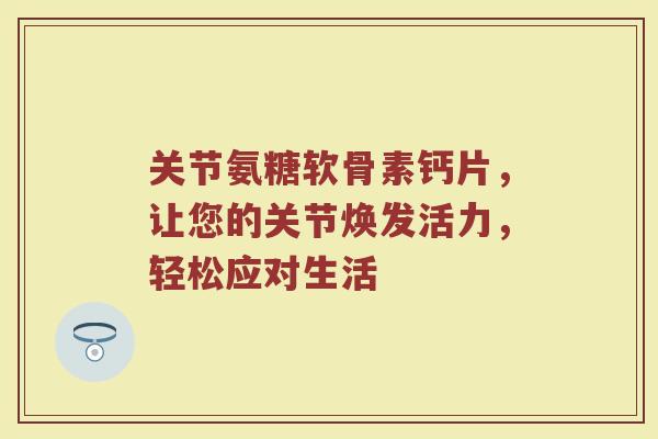 关节氨糖软骨素钙片，让您的关节焕发活力，轻松应对生活