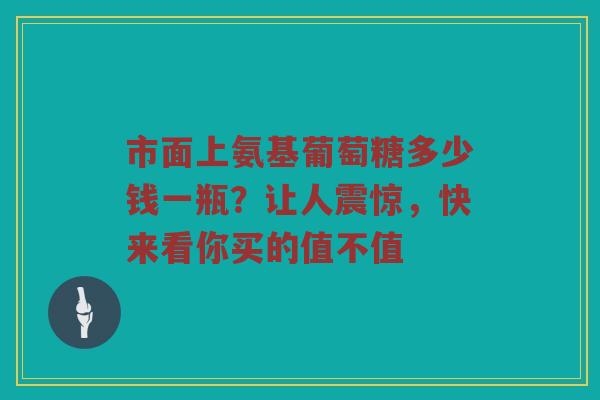 市面上氨基葡萄糖多少钱一瓶?让人震惊,快来看你买的值不值 市面上氨基葡萄糖多少钱一瓶?让人震惊,快来看你买的值不值