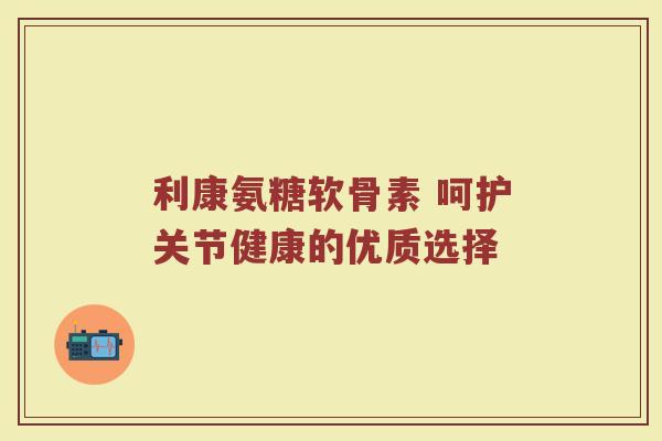 利康氨糖软骨素 呵护关节健康的优质选择 利康氨糖软骨素 呵护关节健康的优质选择