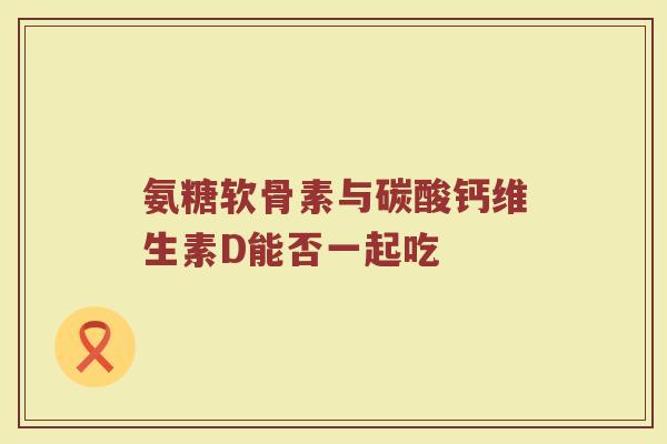 氨糖软骨素与碳酸钙维生素D能否一起吃 氨糖软骨素与碳酸钙维生素D能否一起吃
