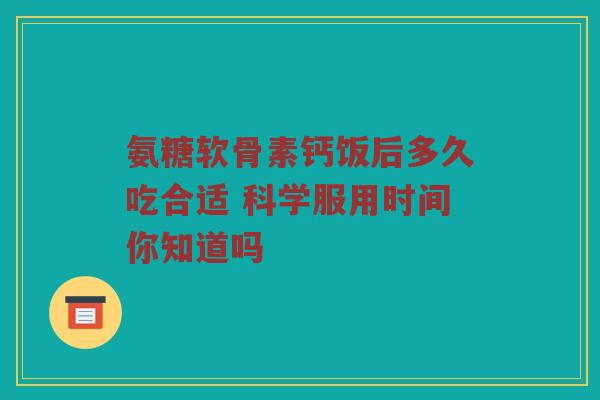 氨糖软骨素钙饭后多久吃合适 科学服用时间你知道吗 氨糖软骨素钙饭后多久吃合适 科学服用时间你知道吗