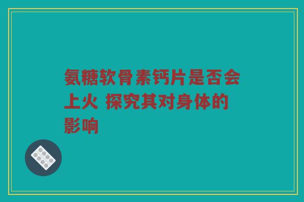 氨糖软骨素钙片是否会上火 探究其对身体的影响 氨糖软骨素钙片是否会上火 探究其对身体的影响