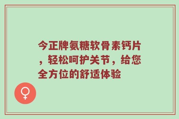 今正牌氨糖软骨素钙片,轻松呵护关节,给您全方位的舒适体验 今正牌氨糖软骨素钙片,轻松呵护关节,给您全方位的舒适体验