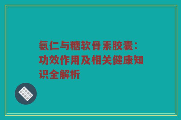 氨仁与糖软骨素胶囊：功效作用及相关健康知识全解析