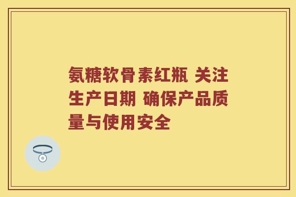 氨糖软骨素红瓶 关注生产日期 确保产品质量与使用安全