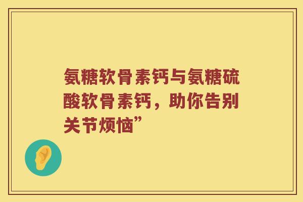 氨糖软骨素钙与氨糖硫酸软骨素钙,助你告别关节烦恼” 氨糖软骨素钙与氨糖硫酸软骨素钙,助你告别关节烦恼”