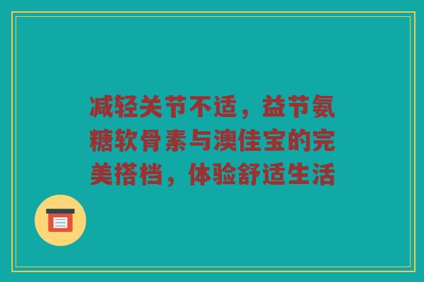 减轻关节不适,益节氨糖软骨素与澳佳宝的完美搭档,体验舒适生活 减轻关节不适,益节氨糖软骨素与澳佳宝的完美搭档,体验舒适生活