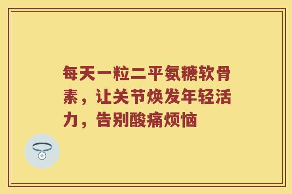 每天一粒二平氨糖软骨素,让关节焕发年轻活力,告别酸痛烦恼 每天一粒二平氨糖软骨素,让关节焕发年轻活力,告别酸痛烦恼