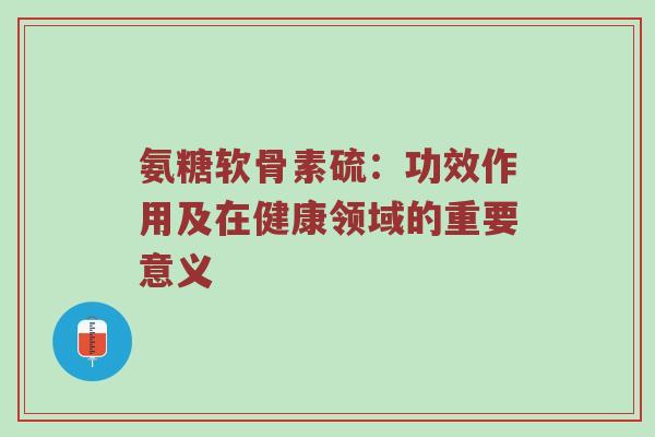 氨糖软骨素硫:功效作用及在健康领域的重要意义 氨糖软骨素硫:功效作用及在健康领域的重要意义
