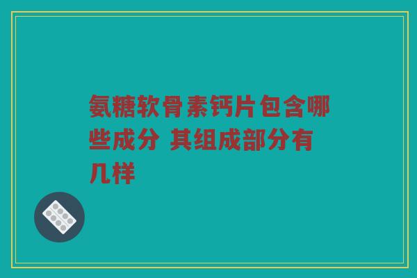 氨糖软骨素钙片包含哪些成分 其组成部分有几样 氨糖软骨素钙片包含哪些成分 其组成部分有几样