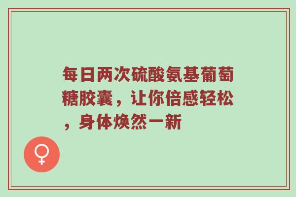 每日两次硫酸氨基葡萄糖胶囊,让你倍感轻松,身体焕然一新 每日两次硫酸氨基葡萄糖胶囊,让你倍感轻松,身体焕然一新
