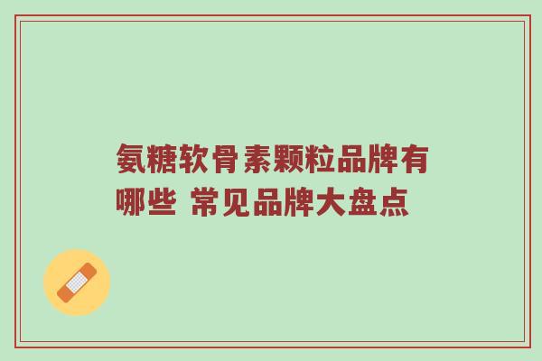氨糖软骨素颗粒品牌有哪些 常见品牌大盘点 氨糖软骨素颗粒品牌有哪些 常见品牌大盘点