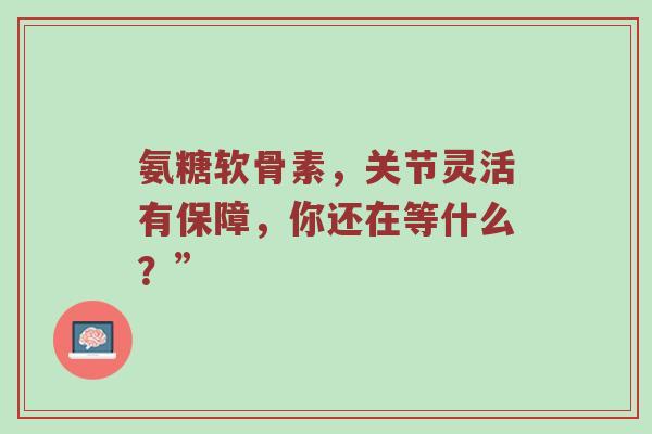 氨糖软骨素，关节灵活有保障，你还在等什么？”