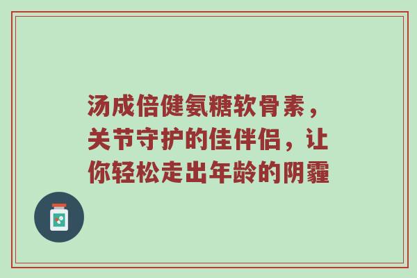 汤成倍健氨糖软骨素，关节守护的佳伴侣，让你轻松走出年龄的阴霾