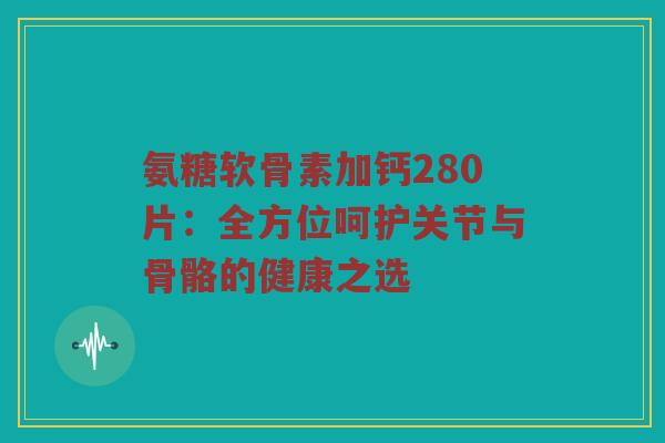 氨糖软骨素加钙280片:全方位呵护关节与骨骼的健康之选 氨糖软骨素加钙280片:全方位呵护关节与骨骼的健康之选
