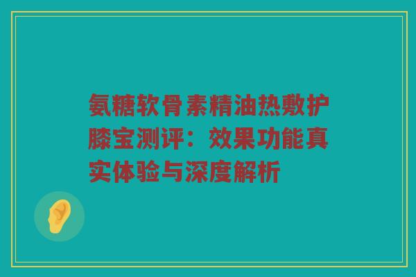 氨糖软骨素精油热敷护膝宝测评:效果功能真实体验与深度解析 氨糖软骨素精油热敷护膝宝测评:效果功能真实体验与深度解析