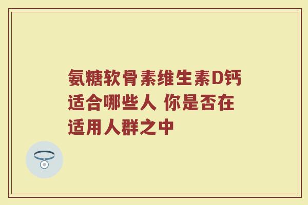 氨糖软骨素维生素D钙适合哪些人 你是否在适用人群之中 氨糖软骨素维生素D钙适合哪些人 你是否在适用人群之中