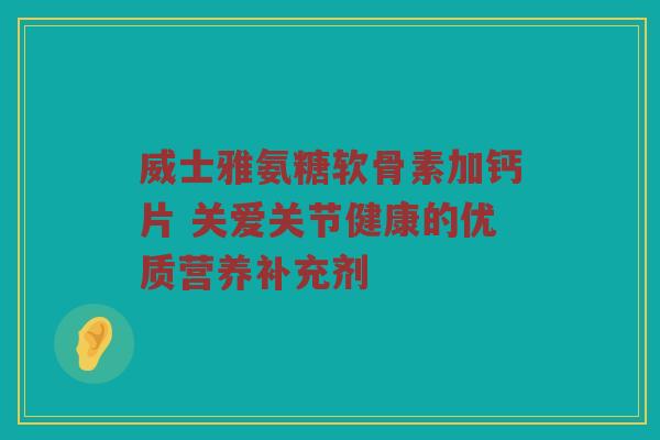 威士雅氨糖软骨素加钙片 关爱关节健康的优质营养补充剂