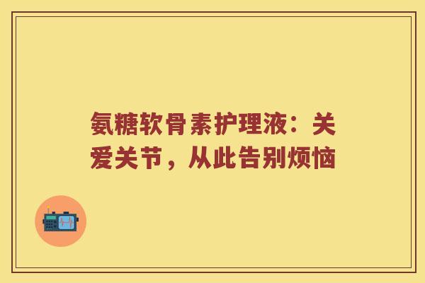 氨糖软骨素护理液:关爱关节,从此告别烦恼 氨糖软骨素护理液:关爱关节,从此告别烦恼