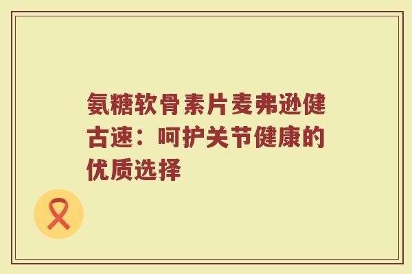 氨糖软骨素片麦弗逊健古速：呵护关节健康的优质选择