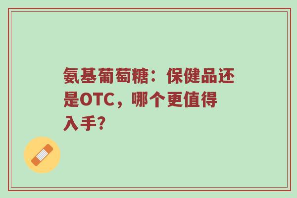氨基葡萄糖:保健品还是OTC,哪个更值得入手? 氨基葡萄糖:保健品还是OTC,哪个更值得入手?